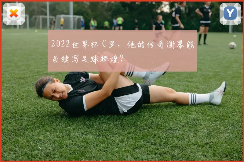2022世界杯 C罗，他的传奇谢幕能否续写足球辉煌？