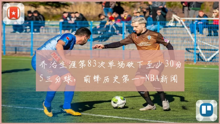 乔治生涯第83次单场砍下至少30分5三分球，前锋历史第一-NBA新闻