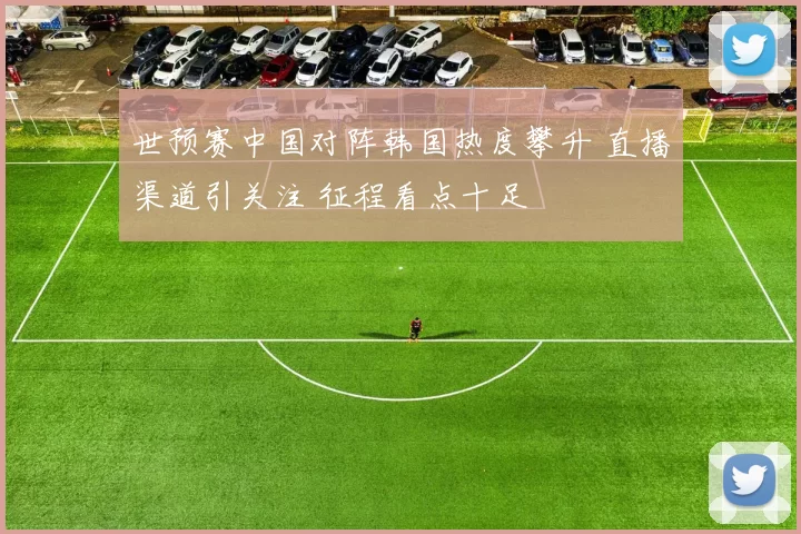 世预赛中国对阵韩国热度攀升 直播渠道引关注 征程看点十足