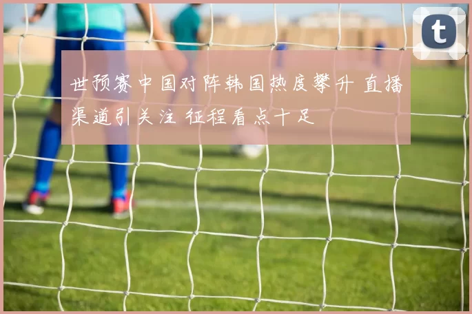 世预赛中国对阵韩国热度攀升 直播渠道引关注 征程看点十足