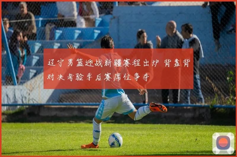 辽宁男篮迎战新疆赛程出炉 背靠背对决考验季后赛席位争夺
