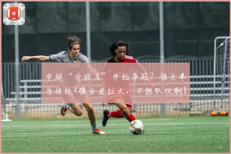 中超“升班马”开始争冠？领头羊与传统4强分差拉大，不胜队仅剩1队