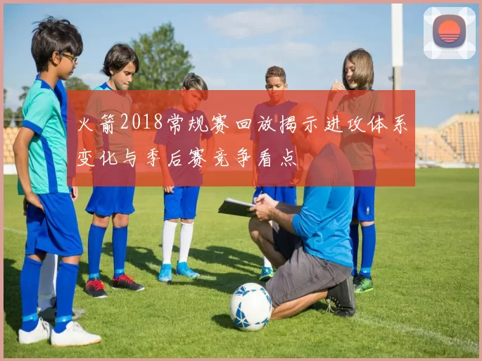 火箭2018常规赛回放揭示进攻体系变化与季后赛竞争看点