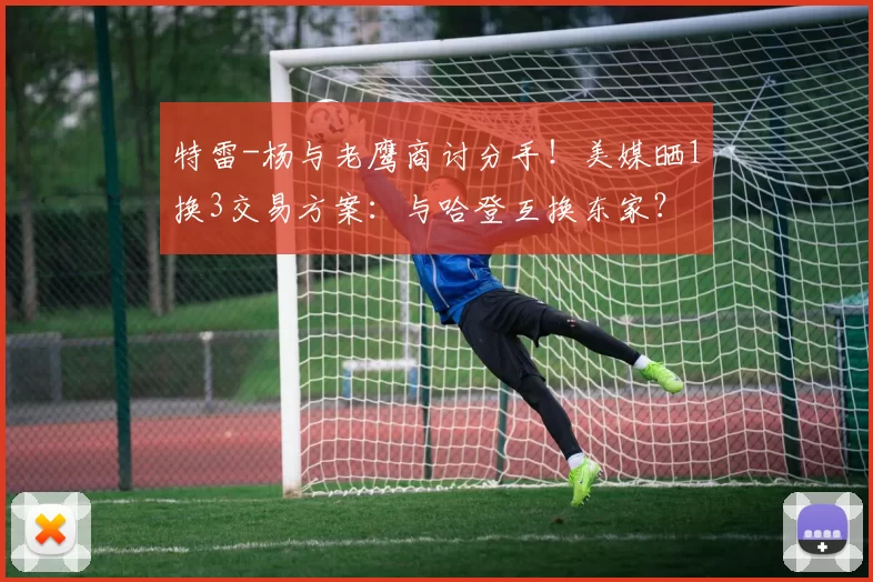 特雷-杨与老鹰商讨分手！美媒晒1换3交易方案：与哈登互换东家？