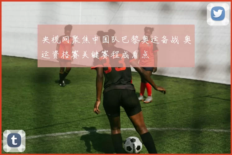 央视网聚焦中国队巴黎奥运备战 奥运资格赛关键赛程成看点