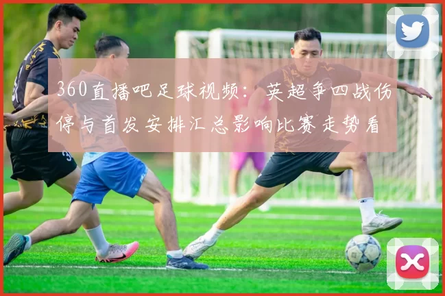 360直播吧足球视频：英超争四战伤停与首发安排汇总影响比赛走势看点