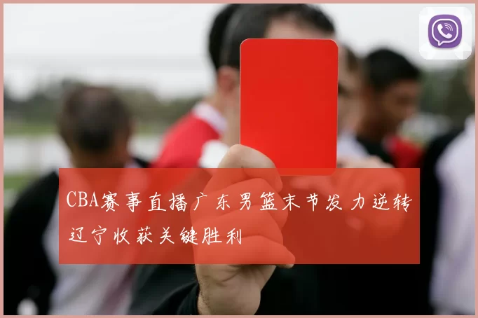 CBA赛事直播广东男篮末节发力逆转辽宁收获关键胜利