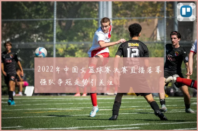 2022年中国女篮球赛决赛直播落幕 强队争冠走势引关注