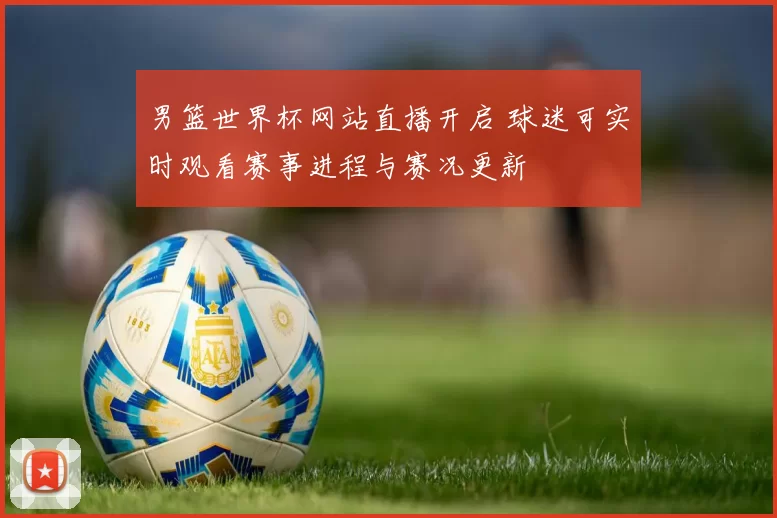 男篮世界杯网站直播开启 球迷可实时观看赛事进程与赛况更新