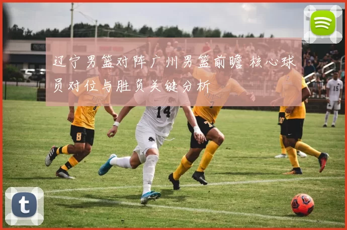 辽宁男篮对阵广州男篮前瞻 核心球员对位与胜负关键分析