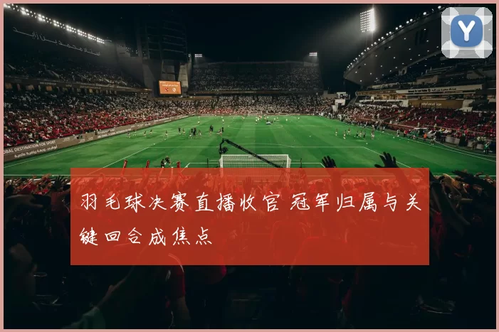羽毛球决赛直播收官 冠军归属与关键回合成焦点