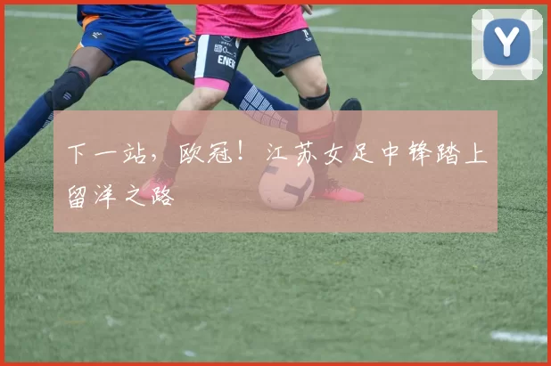 下一站，欧冠！江苏女足中锋踏上留洋之路
