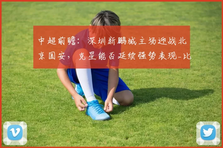中超前瞻：深圳新鹏城主场迎战北京国安，克星能否延续强势表现_比赛_客场_伤病