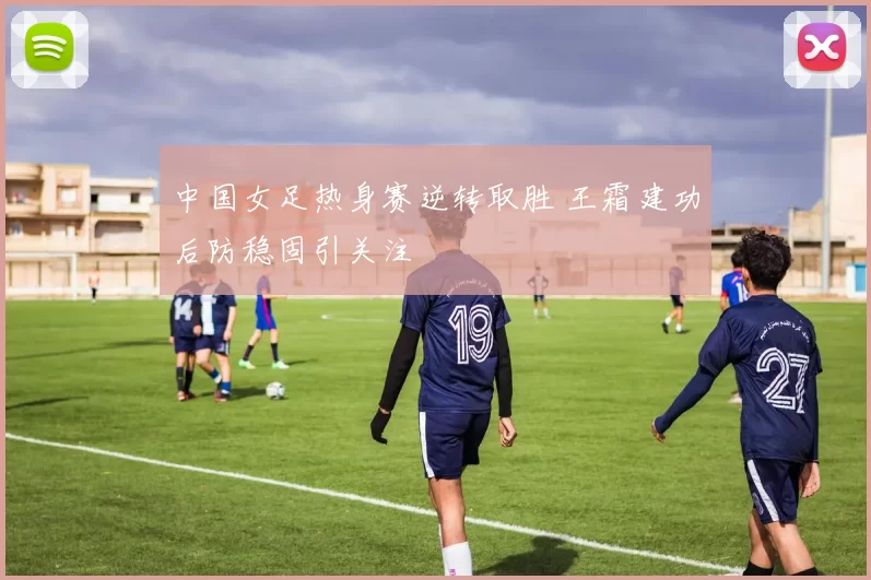 中国女足热身赛逆转取胜 王霜建功后防稳固引关注