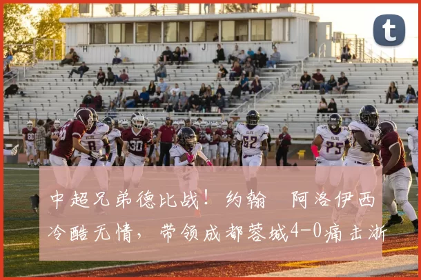 中超兄弟德比战！约翰・阿洛伊西冷酷无情，带领成都蓉城4-0痛击浙江队_罗斯_进球_王钰栋