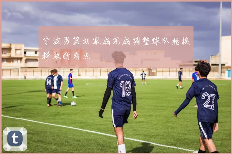 宁波男篮刘家成完成调整球队轮换释放新看点