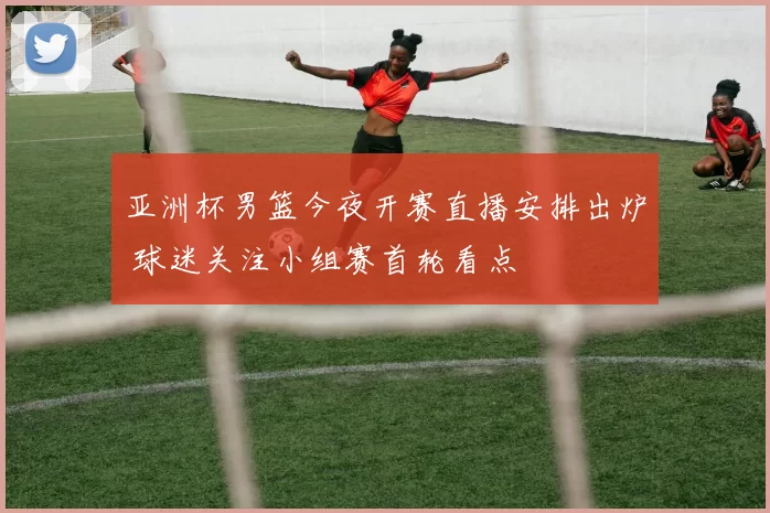 亚洲杯男篮今夜开赛直播安排出炉 球迷关注小组赛首轮看点