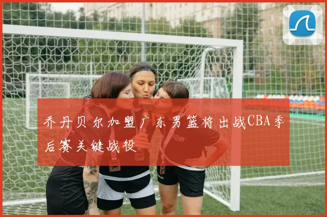 乔丹贝尔加盟广东男篮将出战CBA季后赛关键战役