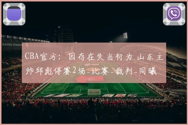 CBA官方：因存在失当行为 山东主帅邱彪停赛2场_比赛_裁判_同曦