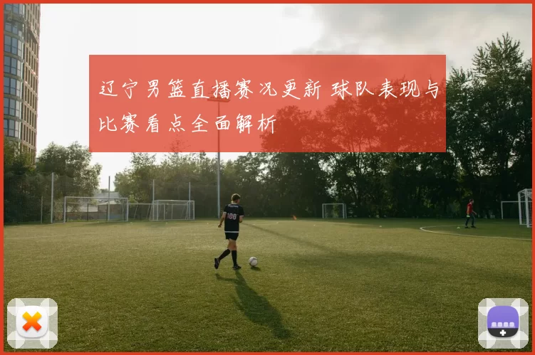 辽宁男篮直播赛况更新 球队表现与比赛看点全面解析