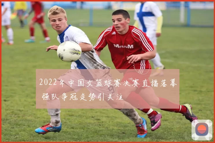 2022年中国女篮球赛决赛直播落幕 强队争冠走势引关注