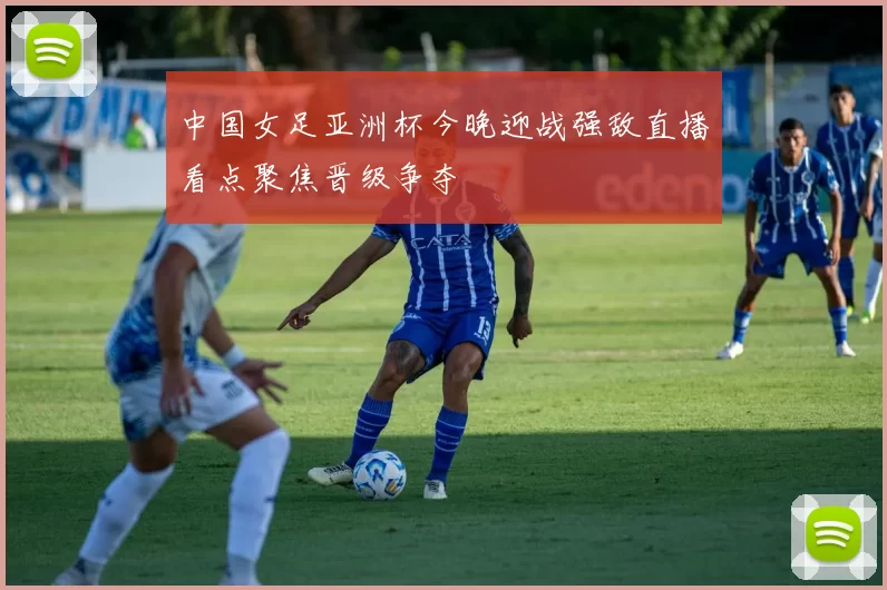 中国女足亚洲杯今晚迎战强敌直播看点聚焦晋级争夺