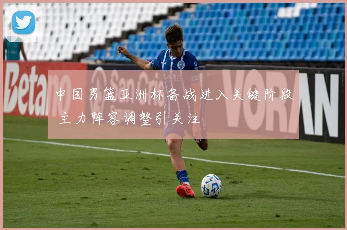 中国男篮亚洲杯备战进入关键阶段 主力阵容调整引关注