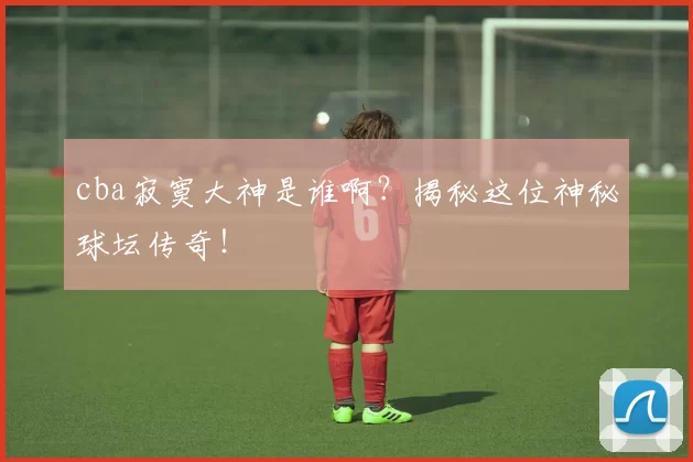 cba寂寞大神是谁啊?揭秘这位神秘球坛传奇!
