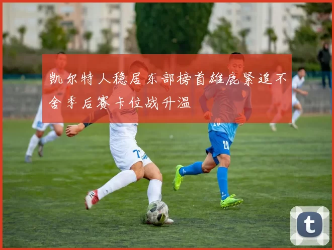 凯尔特人稳居东部榜首雄鹿紧追不舍季后赛卡位战升温