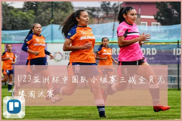 U23亚洲杯中国队小组赛三战全负无缘淘汰赛