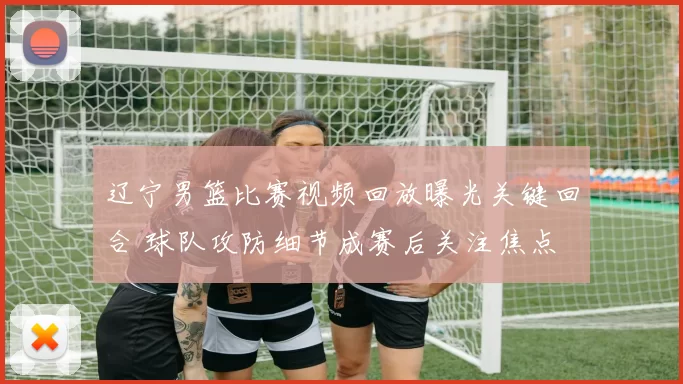 辽宁男篮比赛视频回放曝光关键回合 球队攻防细节成赛后关注焦点