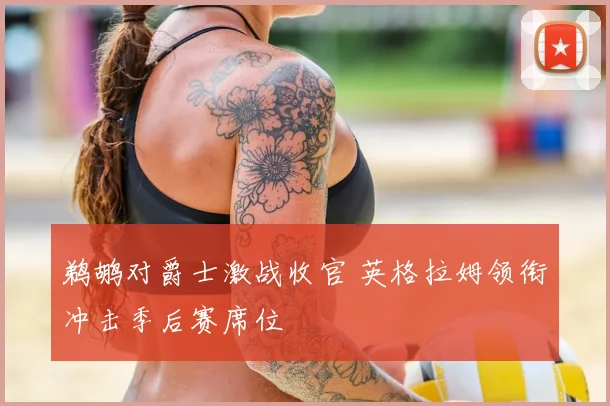 鹈鹕对爵士激战收官 英格拉姆领衔冲击季后赛席位